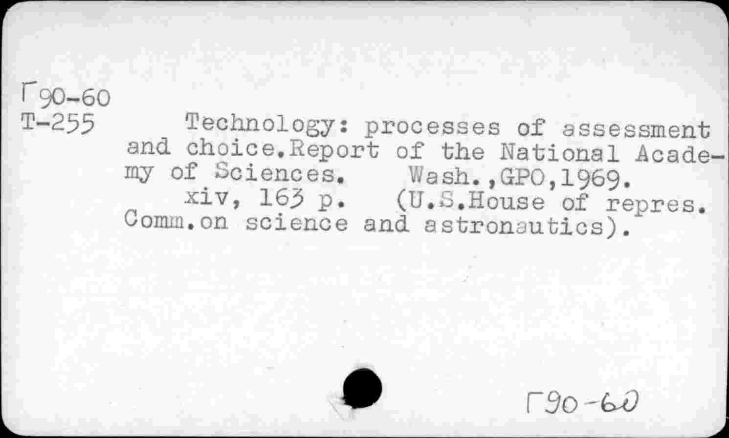 ﻿r90-60
T—255	Technology: processes of assessment
and choice.Report of the National Academy of.Sciences. Wash.,GPO,1969.
xiv, 163 p.	(U.S.House of repres.
Oomm.on science and astronautics).
r^o